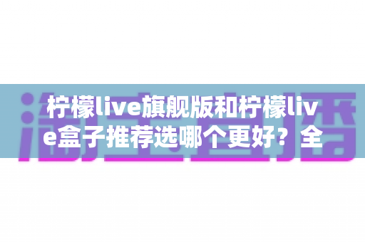 柠檬live旗舰版和柠檬live盒子推荐选哪个更好？全方位深度对比与避坑选购指南
