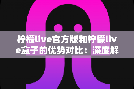 柠檬live官方版和柠檬live盒子的优势对比：深度解析两大版本差异，助你找到最适合的观影直播方案