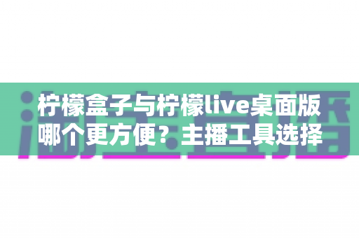 柠檬盒子与柠檬live桌面版哪个更方便？主播工具选择全攻略，一篇看懂下载安装、功能体验与使用场景差异