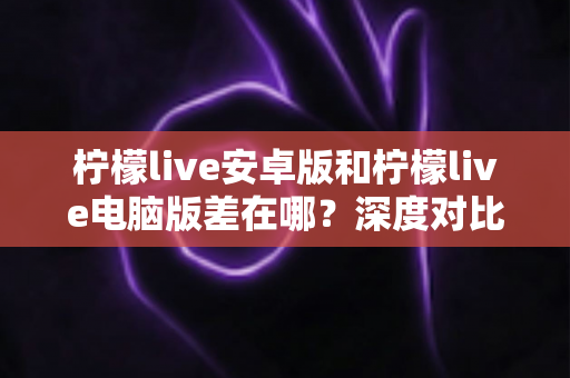 柠檬live安卓版和柠檬live电脑版差在哪？深度对比两大平台差异，帮你选出最适合的观看方式