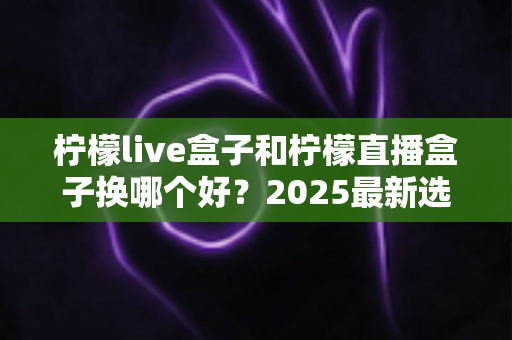 柠檬live盒子和柠檬直播盒子换哪个好?2025最新选购指南帮你一次搞懂两者区别与选择建议 柠檬live盒子和柠檬直播盒子换哪个好?2025最新选购指南帮你一次搞懂两者区别与选择建议