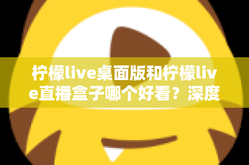 柠檬live桌面版和柠檬live直播盒子哪个好看？深度评测对比助你选出最佳观播体验