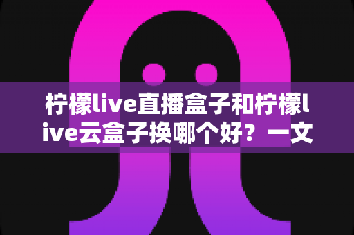 柠檬live直播盒子和柠檬live云盒子换哪个好？一文看懂两者差异与选购攻略