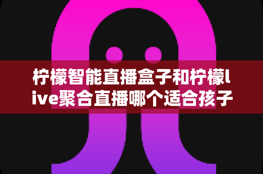 柠檬智能直播盒子和柠檬live聚合直播哪个适合孩子？家长必读的深度对比与安全选购指南