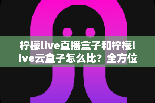 柠檬live直播盒子和柠檬live云盒子怎么比?全方位对比解析与实用选购指南 柠檬live直播盒子和柠檬live云盒子怎么比?全方位对比解析与实用选购指南