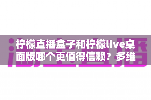 柠檬直播盒子和柠檬live桌面版哪个更值得信赖？多维度深度对比帮你选对工具