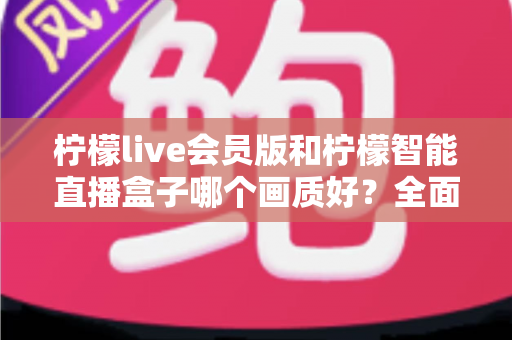 柠檬live会员版和柠檬智能直播盒子哪个画质好？全面对比解析助你做出明智选择