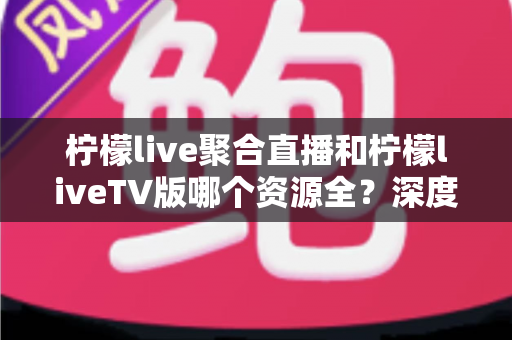 柠檬live聚合直播和柠檬liveTV版哪个资源全?深度对比评测与选购指南 柠檬live聚合直播和柠檬liveTV版哪个资源全?深度对比评测与选购指南