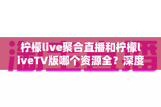 柠檬live聚合直播和柠檬liveTV版哪个资源全?深度对比评测与选购指南 柠檬live聚合直播和柠檬liveTV版哪个资源全?深度对比评测与选购指南