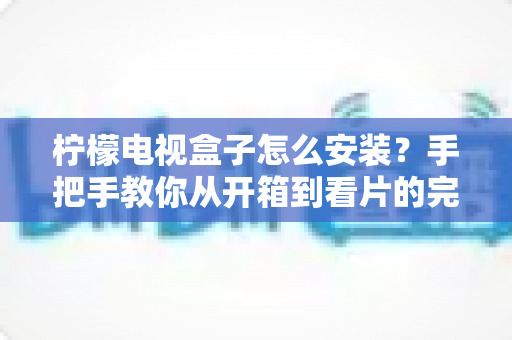 柠檬电视盒子怎么安装？手把手教你从开箱到看片的完整安装教程