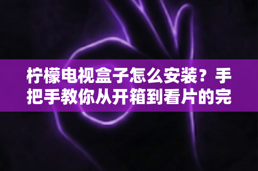 柠檬电视盒子怎么安装？手把手教你从开箱到看片的完整安装教程
