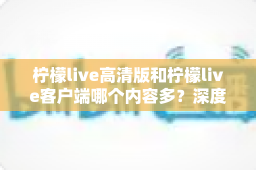 柠檬live高清版和柠檬live客户端哪个内容多？深度对比解析助你选对版本