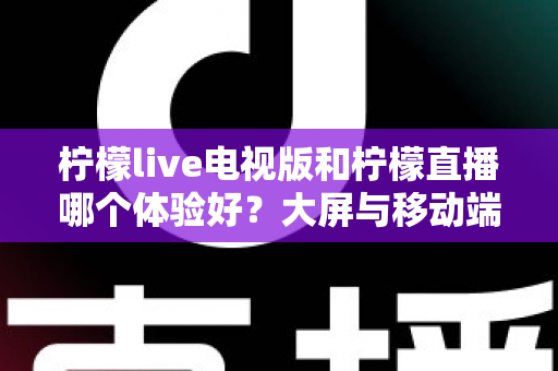柠檬live电视版和柠檬直播哪个体验好?大屏与移动端全维度深度对比指南 柠檬live电视版和柠檬直播哪个体验好?大屏与移动端全维度深度对比指南