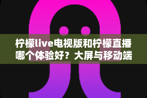 柠檬live电视版和柠檬直播哪个体验好?大屏与移动端全维度深度对比指南 柠檬live电视版和柠檬直播哪个体验好?大屏与移动端全维度深度对比指南
