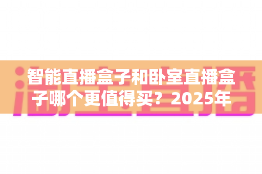 智能直播盒子和卧室直播盒子哪个更值得买?2025年最全选购指南帮你避坑不踩雷 智能直播盒子和卧室直播盒子哪个更值得买?2025年最全选购指南帮你避坑不踩雷