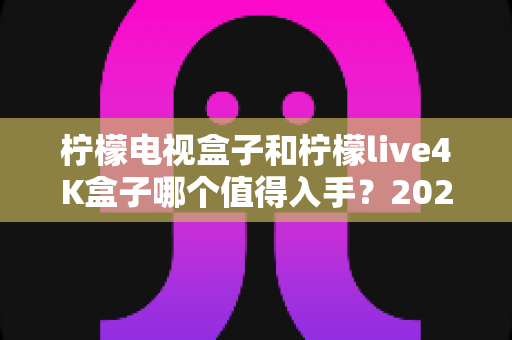 柠檬电视盒子和柠檬live4K盒子哪个值得入手?2025年最新深度对比评测与避坑选购指南 柠檬电视盒子和柠檬live4K盒子哪个值得入手?2025年最新深度对比评测与避坑选购指南