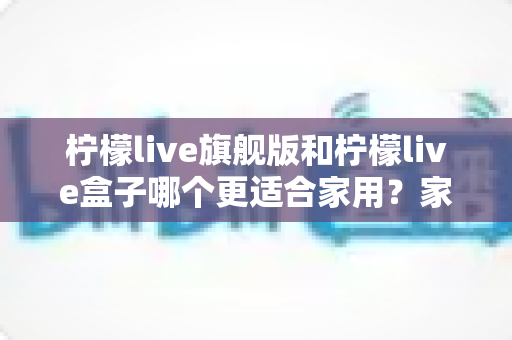 柠檬live旗舰版和柠檬live盒子哪个更适合家用？家庭观影设备深度对比与选购全攻略