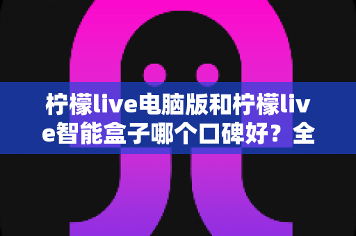 柠檬live电脑版和柠檬live智能盒子哪个口碑好？全方位口碑评测与选购指南