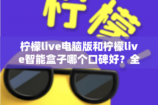 柠檬live电脑版和柠檬live智能盒子哪个口碑好？全方位口碑评测与选购指南