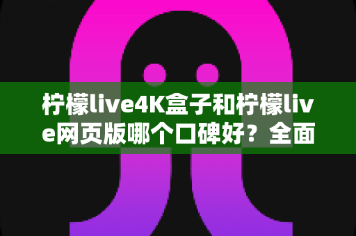 柠檬live4K盒子和柠檬live网页版哪个口碑好？全面对比解析助你明智选择