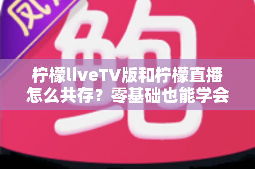 柠檬liveTV版和柠檬直播怎么共存？零基础也能学会的双版本同机运行完整教程