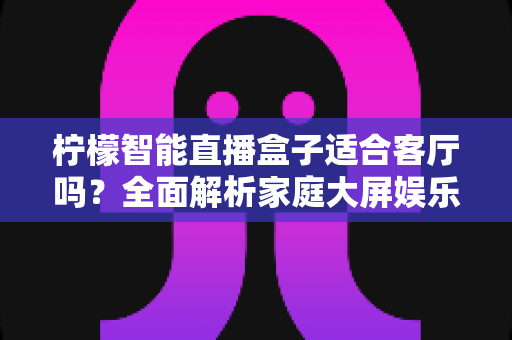 柠檬智能直播盒子适合客厅吗?全面解析家庭大屏娱乐的理想之选 柠檬智能直播盒子适合客厅吗?全面解析家庭大屏娱乐的理想之选