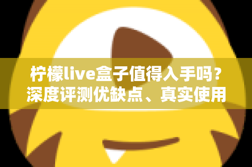 柠檬live盒子值得入手吗？深度评测优缺点、真实使用体验与购买建议全解析