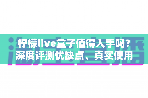 柠檬live盒子值得入手吗？深度评测优缺点、真实使用体验与购买建议全解析
