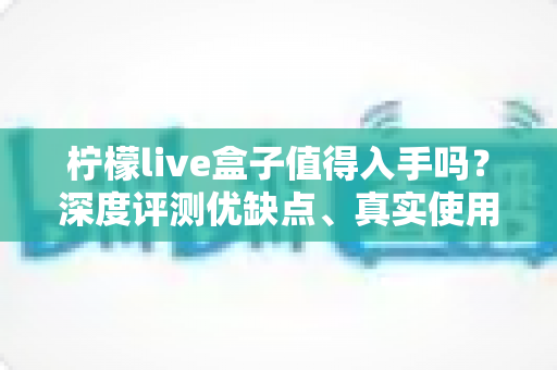 柠檬live盒子值得入手吗？深度评测优缺点、真实使用体验与购买建议全解析