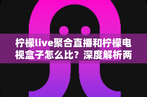 柠檬live聚合直播和柠檬电视盒子怎么比？深度解析两大观影方案，帮你选出最适合的那一款
