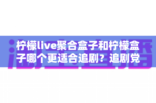 柠檬live聚合盒子和柠檬盒子哪个更适合追剧？追剧党必看的深度对比指南
