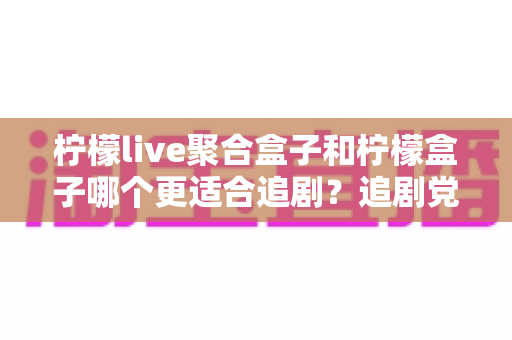 柠檬live聚合盒子和柠檬盒子哪个更适合追剧？追剧党必看的深度对比指南