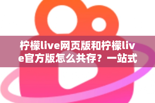 柠檬live网页版和柠檬live官方版怎么共存？一站式双版本使用攻略与实用技巧详解