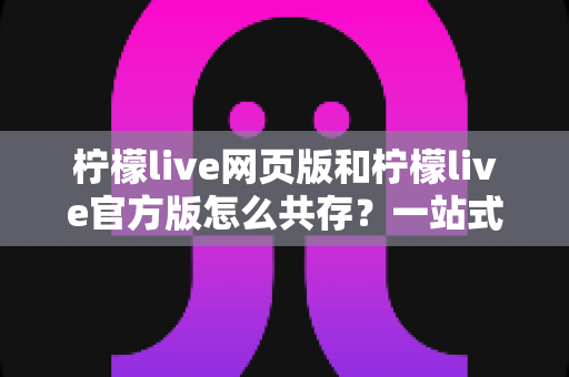 柠檬live网页版和柠檬live官方版怎么共存？一站式双版本使用攻略与实用技巧详解