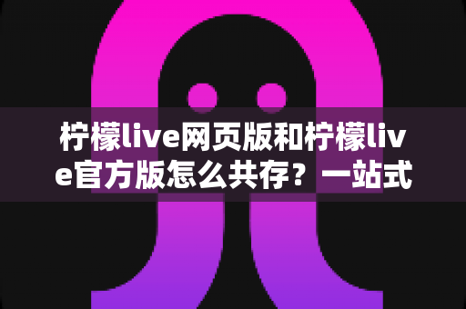 柠檬live网页版和柠檬live官方版怎么共存？一站式双版本使用攻略与实用技巧详解