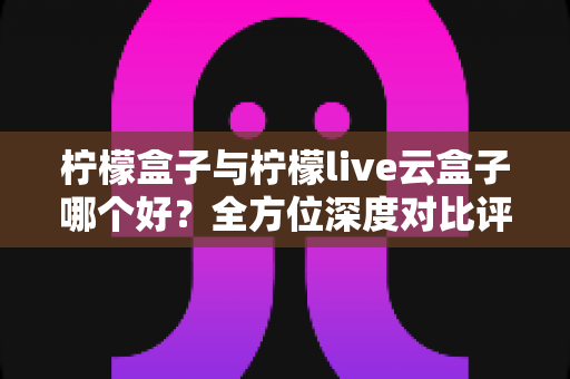 柠檬盒子与柠檬live云盒子哪个好？全方位深度对比评测与选购指南
