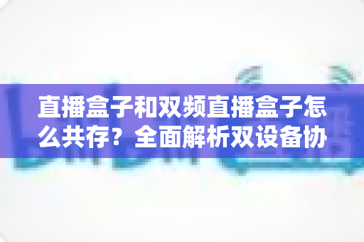 直播盒子和双频直播盒子怎么共存？全面解析双设备协同方案与网络优化实用技巧
