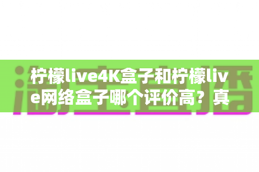柠檬live4K盒子和柠檬live网络盒子哪个评价高？真实口碑对比与选购全指南