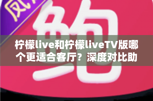 柠檬live和柠檬liveTV版哪个更适合客厅？深度对比助你打造理想家庭大屏观影体验