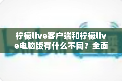 柠檬live客户端和柠檬live电脑版有什么不同？全面解析两大版本差异，帮你选出最适合的使用方式