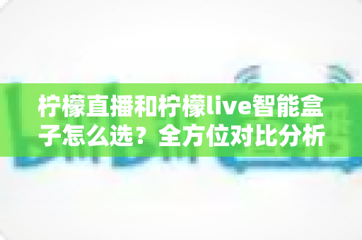 柠檬直播和柠檬live智能盒子怎么选？全方位对比分析与实用选购指南，帮你找到最适合的观看方案
