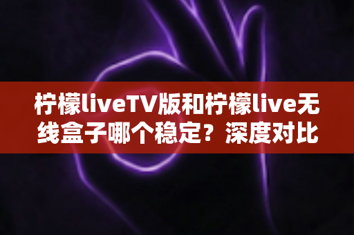 柠檬liveTV版和柠檬live无线盒子哪个稳定？深度对比分析与实用选购指南