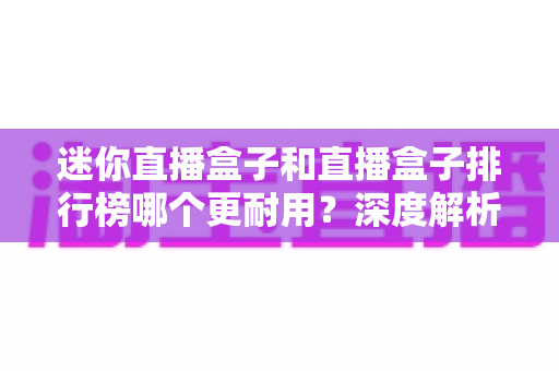 迷你直播盒子和直播盒子排行榜哪个更耐用?深度解析帮你选对高寿命直播设备 迷你直播盒子和直播盒子排行榜哪个更耐用?深度解析帮你选对高寿命直播设备