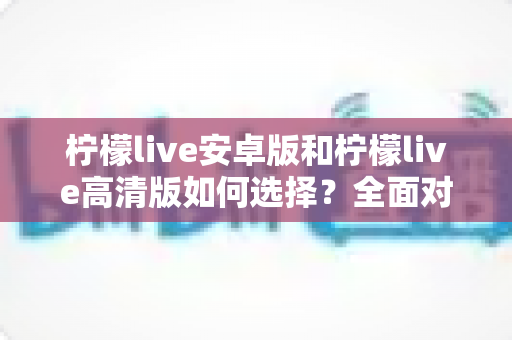 柠檬live安卓版和柠檬live高清版如何选择？全面对比指南帮你做决定