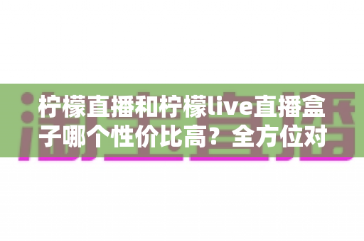 柠檬直播和柠檬live直播盒子哪个性价比高?全方位对比分析助你明智选购 柠檬直播和柠檬live直播盒子哪个性价比高?全方位对比分析助你明智选购