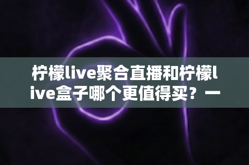 柠檬live聚合直播和柠檬live盒子哪个更值得买？一篇文章帮你选对不选贵