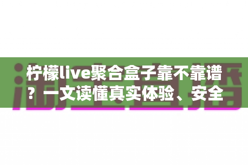 柠檬live聚合盒子靠不靠谱？一文读懂真实体验、安全风险与避坑指南