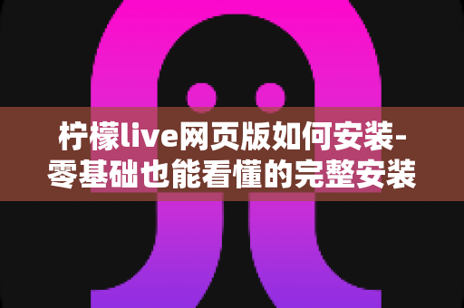 柠檬live网页版如何安装-零基础也能看懂的完整安装教程与实用使用指南 柠檬live网页版如何安装-零基础也能看懂的完整安装教程与实用使用指南
