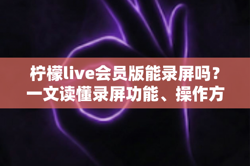柠檬live会员版能录屏吗？一文读懂录屏功能、操作方法与注意事项
