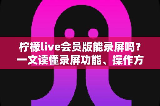 柠檬live会员版能录屏吗？一文读懂录屏功能、操作方法与注意事项